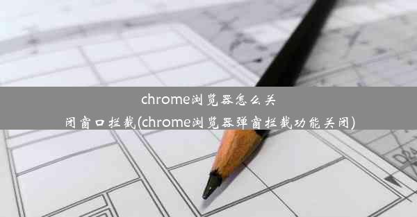 chrome浏览器怎么关闭窗口拦截(chrome浏览器弹窗拦截功能关闭)