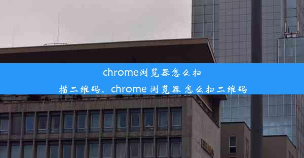 chrome浏览器怎么扫描二维码、chrome 浏览器 怎么扫二维码