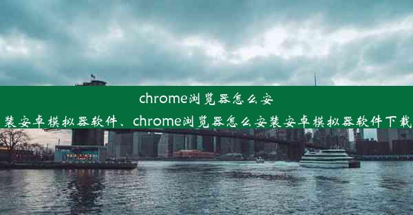 chrome浏览器怎么安装安卓模拟器软件、chrome浏览器怎么安装安卓模拟器软件下载