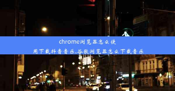 chrome浏览器怎么使用下载抖音音乐,谷歌浏览器怎么下载音乐