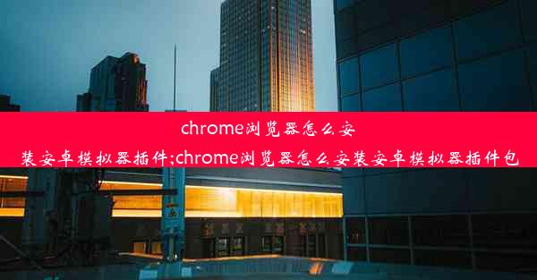 chrome浏览器怎么安装安卓模拟器插件;chrome浏览器怎么安装安卓模拟器插件包