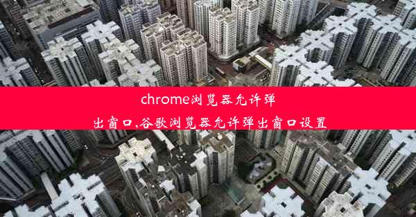 chrome浏览器允许弹出窗口,谷歌浏览器允许弹出窗口设置