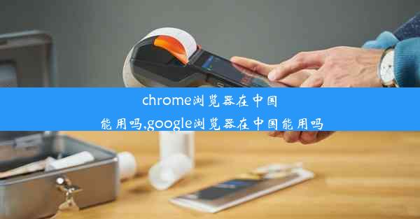 chrome浏览器在中国能用吗,google浏览器在中国能用吗