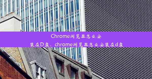 Chrome浏览器怎么安装在D盘、chrome浏览器怎么安装在d盘