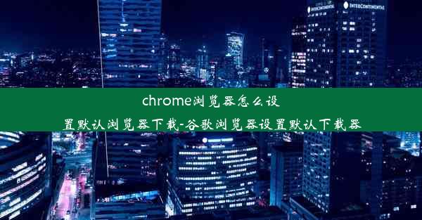 chrome浏览器怎么设置默认浏览器下载-谷歌浏览器设置默认下载器