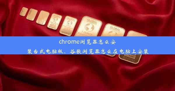 chrome浏览器怎么安装台式电脑版、谷歌浏览器怎么在电脑上安装