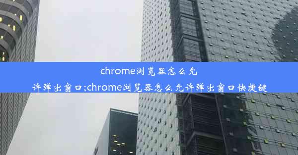 chrome浏览器怎么允许弹出窗口;chrome浏览器怎么允许弹出窗口快捷键