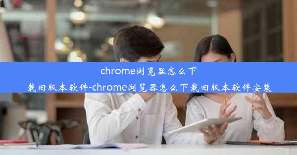 chrome浏览器怎么下载旧版本软件-chrome浏览器怎么下载旧版本软件安装