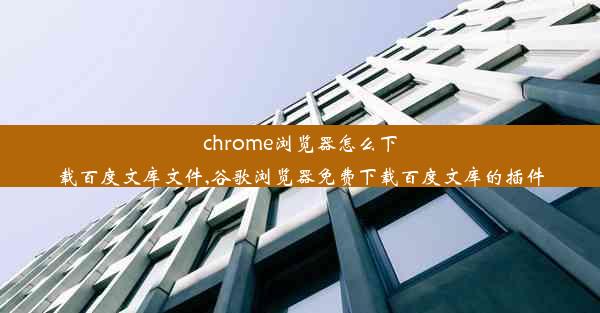 chrome浏览器怎么下载百度文库文件,谷歌浏览器免费下载百度文库的插件