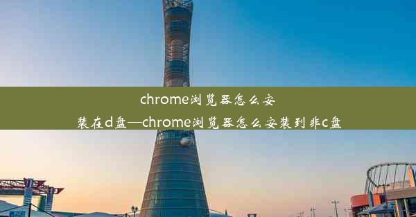 chrome浏览器怎么安装在d盘—chrome浏览器怎么安装到非c盘