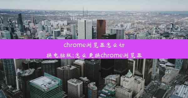 chrome浏览器怎么切换电脑版;怎么更换chrome浏览器