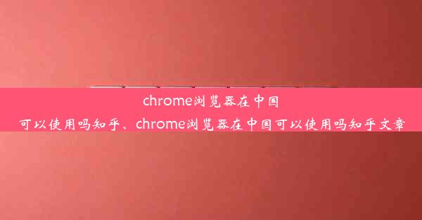 chrome浏览器在中国可以使用吗知乎、chrome浏览器在中国可以使用吗知乎文章