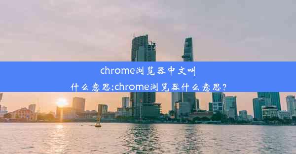 chrome浏览器中文叫什么意思;chrome浏览器什么意思？