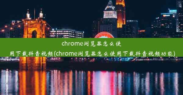 chrome浏览器怎么使用下载抖音视频(chrome浏览器怎么使用下载抖音视频功能)