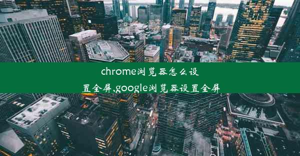 chrome浏览器怎么设置全屏,google浏览器设置全屏