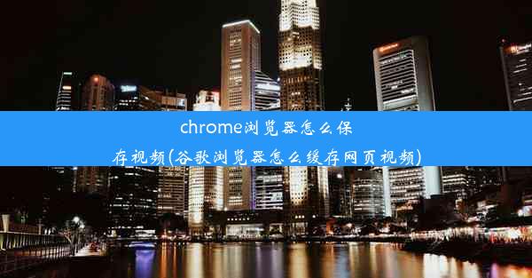 chrome浏览器怎么保存视频(谷歌浏览器怎么缓存网页视频)