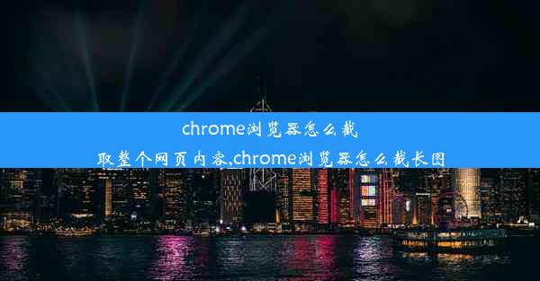 chrome浏览器怎么截取整个网页内容,chrome浏览器怎么截长图