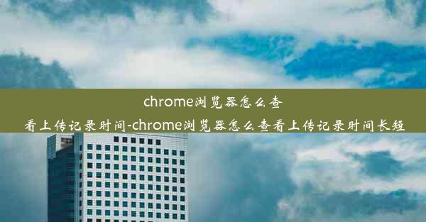 chrome浏览器怎么查看上传记录时间-chrome浏览器怎么查看上传记录时间长短