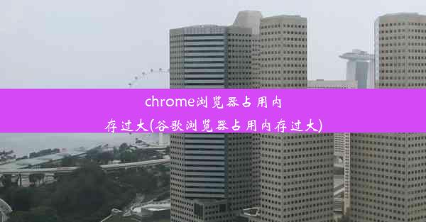 chrome浏览器占用内存过大(谷歌浏览器占用内存过大)