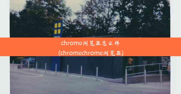 chrome浏览器怎么样(chromechrome浏览器)