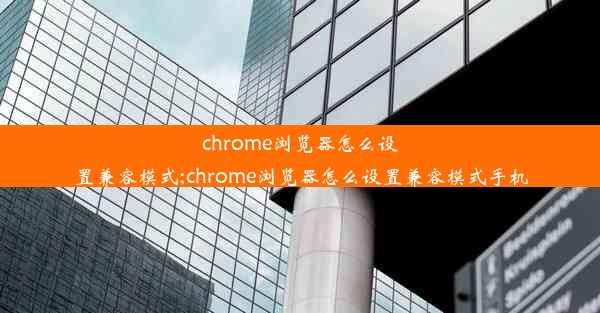 chrome浏览器怎么设置兼容模式;chrome浏览器怎么设置兼容模式手机