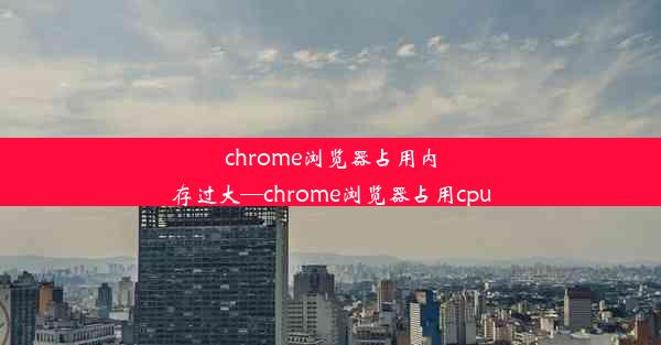 chrome浏览器占用内存过大—chrome浏览器占用cpu