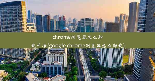 chrome浏览器怎么卸载干净(google chrome浏览器怎么卸载)