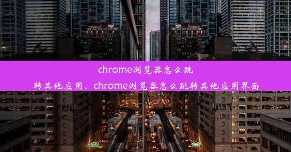 chrome浏览器怎么跳转其他应用、chrome浏览器怎么跳转其他应用界面