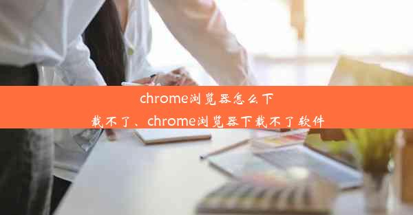 chrome浏览器怎么下载不了、chrome浏览器下载不了软件