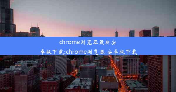 chrome浏览器最新安卓版下载;chrome浏览器 安卓版下载