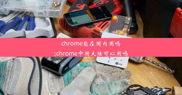 chrome能在国内用吗;chrome中国大陆可以用吗