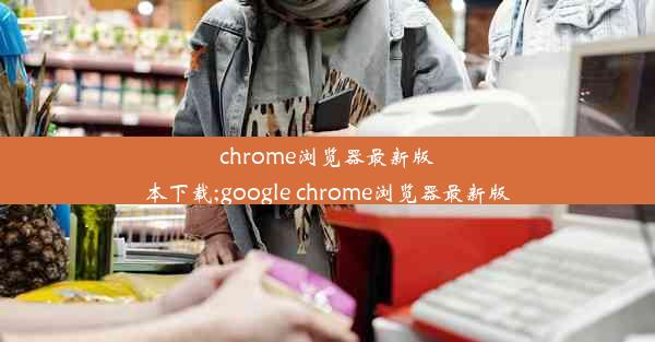 chrome浏览器最新版本下载;google chrome浏览器最新版