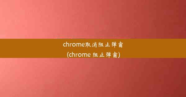 chrome取消阻止弹窗(chrome 阻止弹窗)