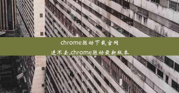 chrome驱动下载官网进不去,chrome驱动最新版本