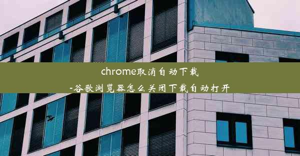 chrome取消自动下载-谷歌浏览器怎么关闭下载自动打开