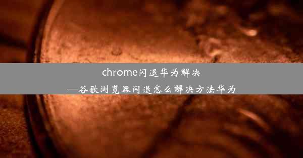 chrome闪退华为解决—谷歌浏览器闪退怎么解决方法华为