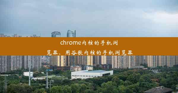 chrome内核的手机浏览器、用谷歌内核的手机浏览器