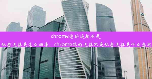 chrome您的连接不是私密连接是怎么回事、chrome你的连接不是私密连接是什么意思