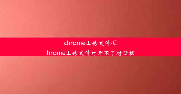 chrome上传文件-Chrome上传文件打开不了对话框