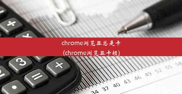 chrome浏览器总是卡(chrome浏览器卡顿)