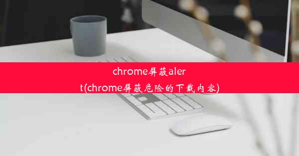 chrome屏蔽alert(chrome屏蔽危险的下载内容)