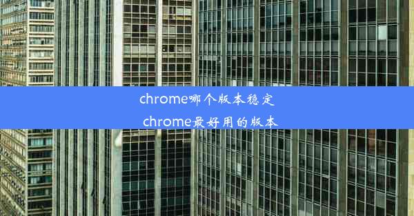 chrome哪个版本稳定_chrome最好用的版本