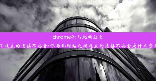 chrome你与此网站之间建立的连接不安全;你与此网站之间建立的连接不安全是什么意思