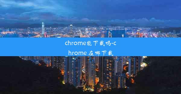 chrome能下载吗-chrome 在哪下载