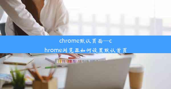 chrome默认页面—chrome浏览器如何设置默认首页