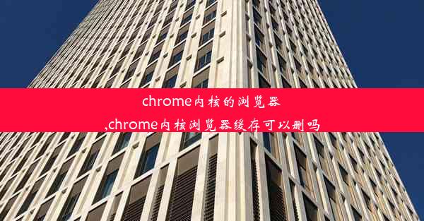 chrome内核的浏览器,chrome内核浏览器缓存可以删吗