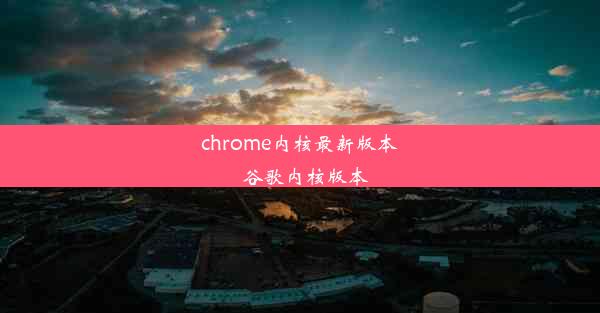 chrome内核最新版本_谷歌内核版本