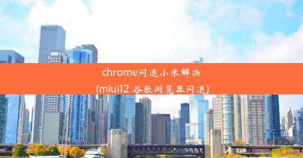 chrome闪退小米解决(miui12 谷歌浏览器闪退)