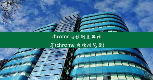 chrome内核浏览器推荐(chrome 内核浏览器)