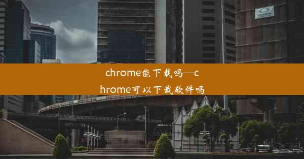 chrome能下载吗—chrome可以下载软件吗